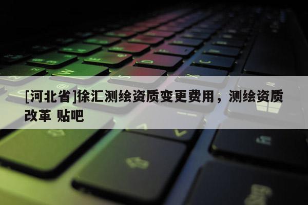 [河北省]徐匯測繪資質變更費用，測繪資質改革 貼吧