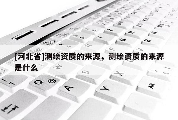 [河北省]測繪資質的來源，測繪資質的來源是什么
