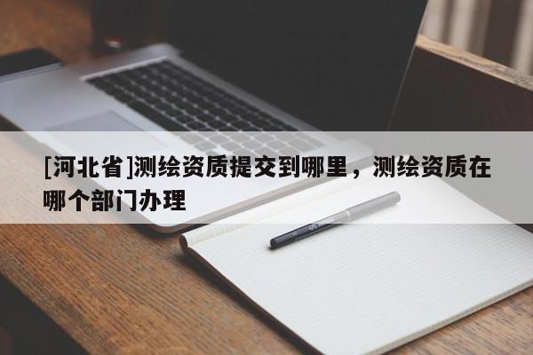 [河北省]測繪資質提交到哪里，測繪資質在哪個部門辦理