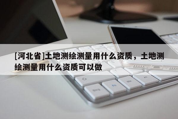 [河北省]土地測繪測量用什么資質，土地測繪測量用什么資質可以做