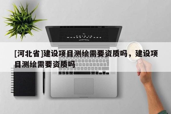 [河北省]建設項目測繪需要資質嗎，建設項目測繪需要資質嗎