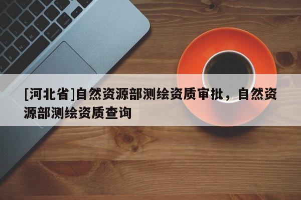 [河北省]自然資源部測繪資質審批，自然資源部測繪資質查詢