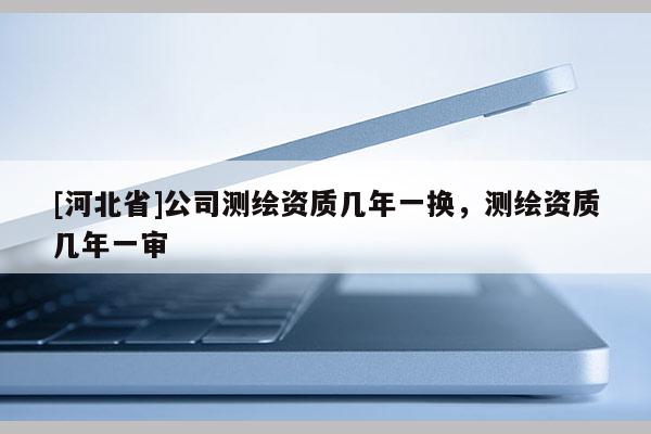 [河北省]公司測繪資質幾年一換，測繪資質幾年一審