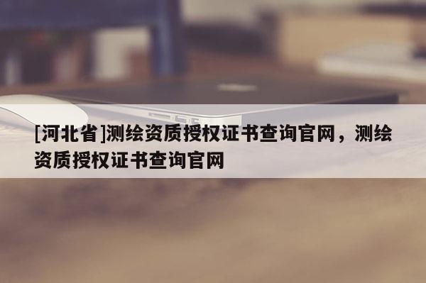 [河北省]測繪資質(zhì)授權證書查詢官網(wǎng)，測繪資質(zhì)授權證書查詢官網(wǎng)