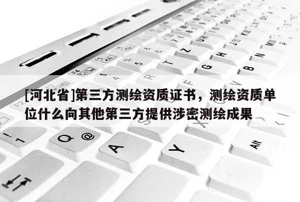 [河北省]第三方測繪資質證書，測繪資質單位什么向其他第三方提供涉密測繪成果