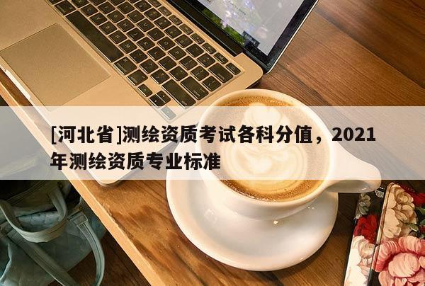[河北省]測繪資質考試各科分值，2021年測繪資質專業標準