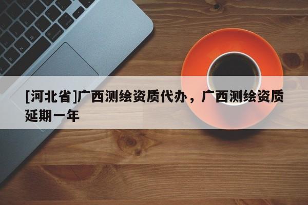 [河北省]廣西測繪資質代辦，廣西測繪資質延期一年