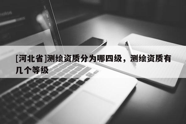 [河北省]測(cè)繪資質(zhì)分為哪四級(jí)，測(cè)繪資質(zhì)有幾個(gè)等級(jí)