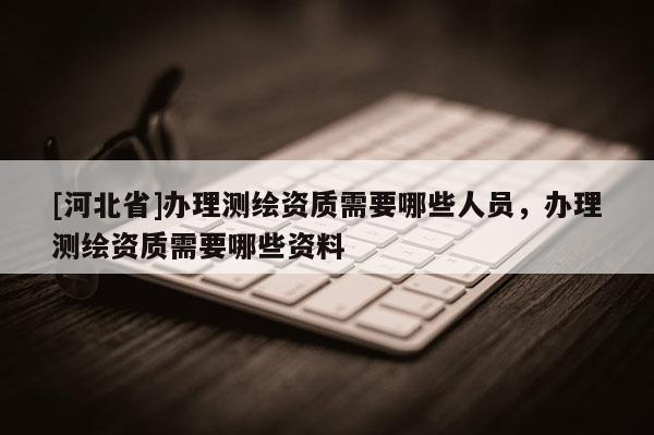 [河北省]辦理測繪資質需要哪些人員，辦理測繪資質需要哪些資料