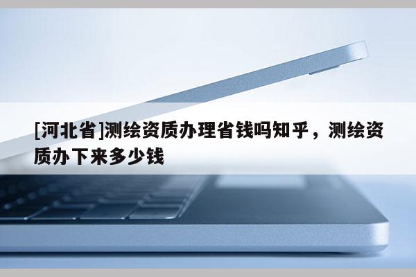 [河北省]測繪資質辦理省錢嗎知乎，測繪資質辦下來多少錢