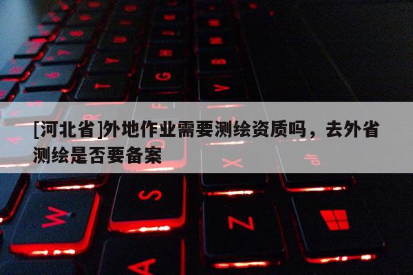 [河北省]外地作業需要測繪資質嗎，去外省測繪是否要備案