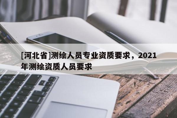 [河北省]測繪人員專業資質要求，2021年測繪資質人員要求
