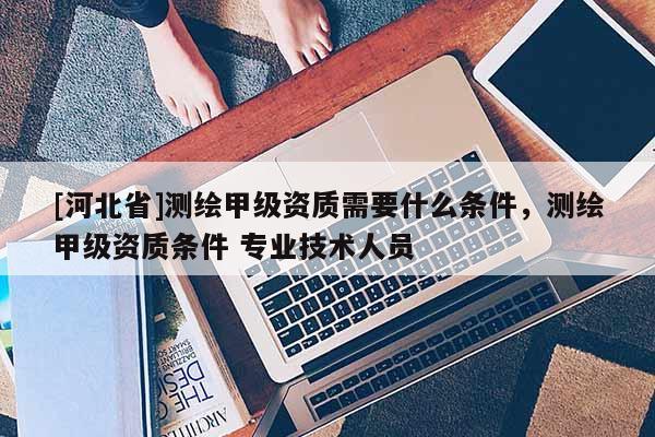 [河北省]測繪甲級資質(zhì)需要什么條件，測繪甲級資質(zhì)條件 專業(yè)技術(shù)人員