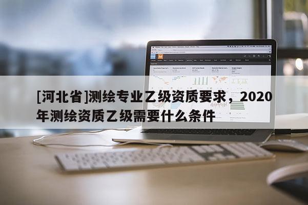 [河北省]測繪專業乙級資質要求，2020年測繪資質乙級需要什么條件