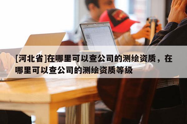 [河北省]在哪里可以查公司的測繪資質，在哪里可以查公司的測繪資質等級