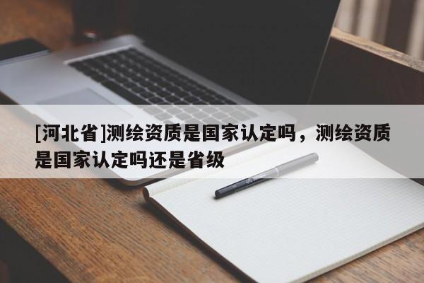 [河北省]測繪資質是國家認定嗎，測繪資質是國家認定嗎還是省級