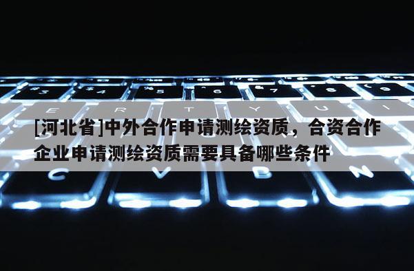[河北省]中外合作申請測繪資質，合資合作企業申請測繪資質需要具備哪些條件