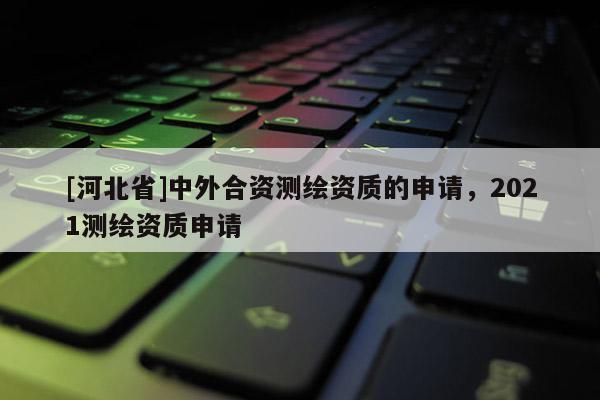 [河北省]中外合資測繪資質的申請，2021測繪資質申請