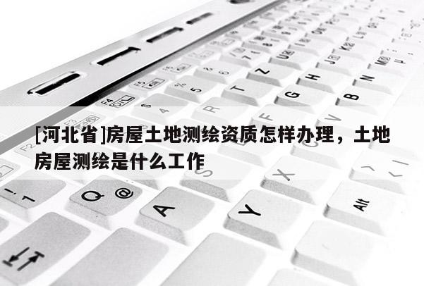 [河北省]房屋土地測繪資質怎樣辦理，土地房屋測繪是什么工作