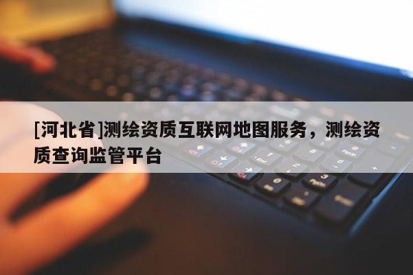 [河北省]測繪資質互聯網地圖服務，測繪資質查詢監管平臺