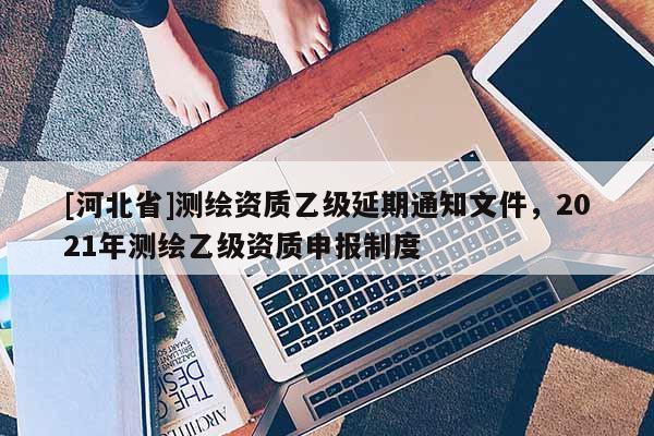 [河北省]測繪資質乙級延期通知文件，2021年測繪乙級資質申報制度