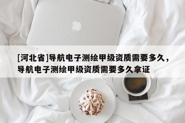 [河北省]導航電子測繪甲級資質需要多久，導航電子測繪甲級資質需要多久拿證