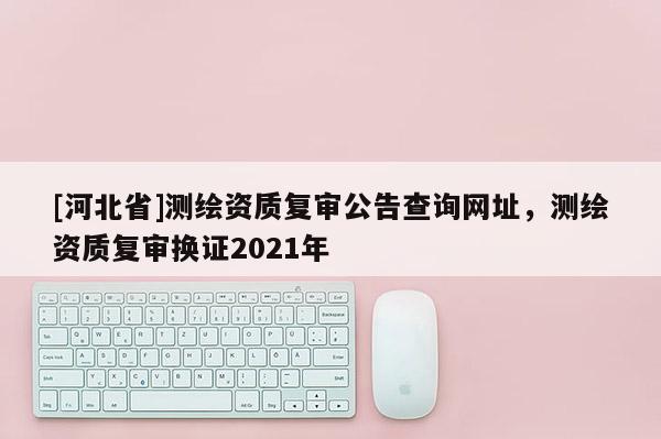 [河北省]測繪資質復審公告查詢網址，測繪資質復審換證2021年