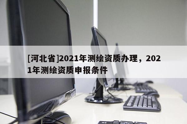 [河北省]2021年測繪資質(zhì)辦理，2021年測繪資質(zhì)申報(bào)條件