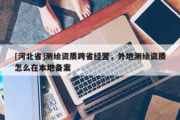 [河北省]測繪資質(zhì)跨省經(jīng)營，外地測繪資質(zhì)怎么在本地備案