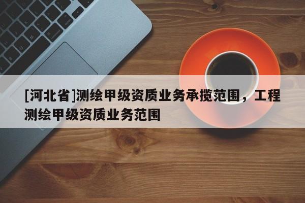 [河北省]測繪甲級資質業務承攬范圍，工程測繪甲級資質業務范圍