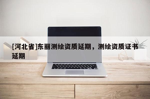 [河北省]東麗測(cè)繪資質(zhì)延期，測(cè)繪資質(zhì)證書延期