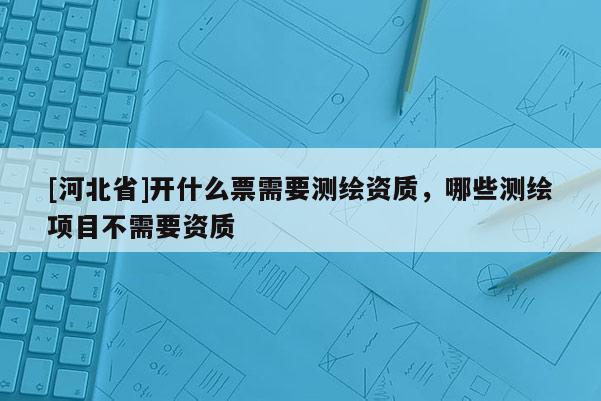 [河北省]開什么票需要測繪資質，哪些測繪項目不需要資質