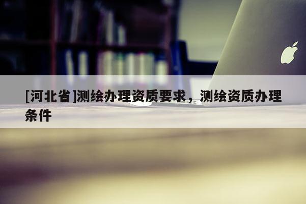 [河北省]測繪辦理資質要求，測繪資質辦理條件