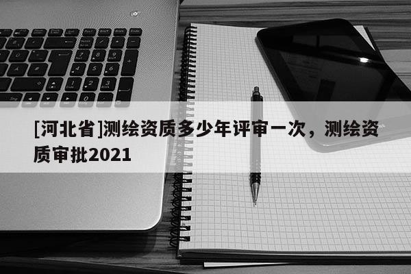 [河北省]測繪資質多少年評審一次，測繪資質審批2021