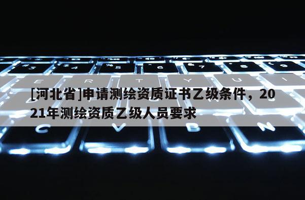 [河北省]申請(qǐng)測(cè)繪資質(zhì)證書乙級(jí)條件，2021年測(cè)繪資質(zhì)乙級(jí)人員要求