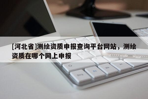 [河北省]測繪資質(zhì)申報查詢平臺網(wǎng)站，測繪資質(zhì)在哪個網(wǎng)上申報