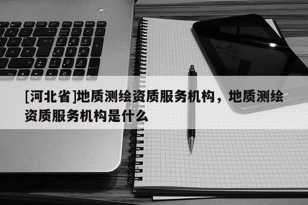 [河北省]地質測繪資質服務機構，地質測繪資質服務機構是什么