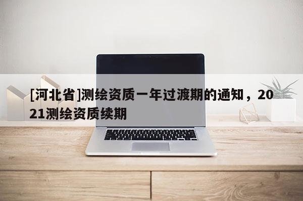[河北省]測繪資質(zhì)一年過渡期的通知，2021測繪資質(zhì)續(xù)期