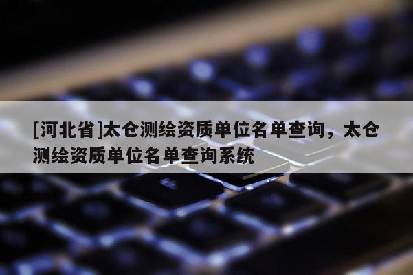 [河北省]太倉測繪資質單位名單查詢，太倉測繪資質單位名單查詢系統