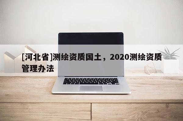 [河北省]測繪資質國土，2020測繪資質管理辦法