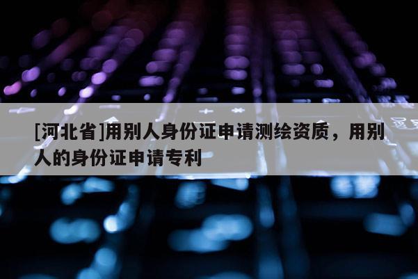 [河北省]用別人身份證申請測繪資質，用別人的身份證申請專利