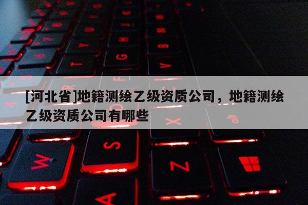 [河北省]地籍測繪乙級資質(zhì)公司，地籍測繪乙級資質(zhì)公司有哪些