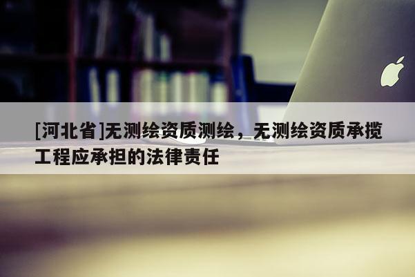 [河北省]無(wú)測(cè)繪資質(zhì)測(cè)繪，無(wú)測(cè)繪資質(zhì)承攬工程應(yīng)承擔(dān)的法律責(zé)任