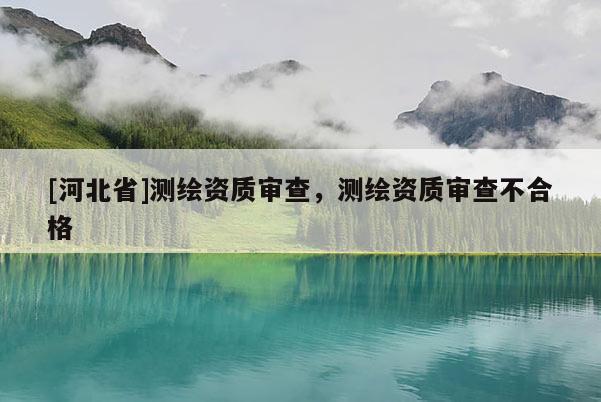 [河北省]測繪資質審查，測繪資質審查不合格