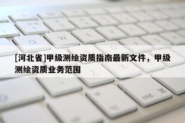 [河北省]甲級測繪資質(zhì)指南最新文件，甲級測繪資質(zhì)業(yè)務范圍