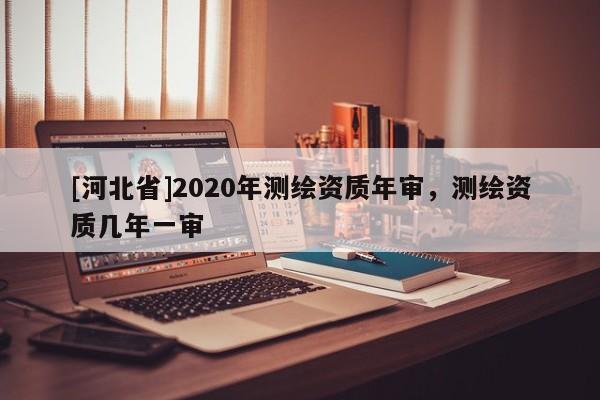 [河北省]2020年測(cè)繪資質(zhì)年審，測(cè)繪資質(zhì)幾年一審