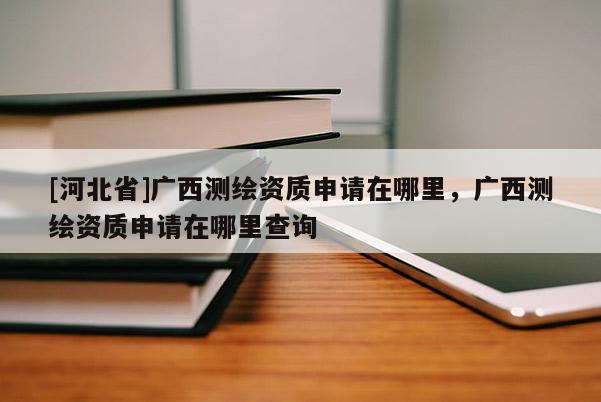 [河北省]廣西測繪資質申請在哪里，廣西測繪資質申請在哪里查詢