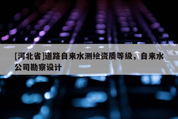 [河北省]道路自來水測繪資質(zhì)等級，自來水公司勘察設(shè)計