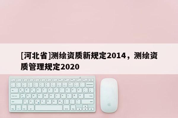[河北省]測繪資質新規定2014，測繪資質管理規定2020