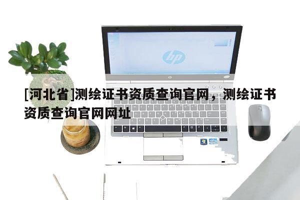 [河北省]測繪證書資質查詢官網，測繪證書資質查詢官網網址